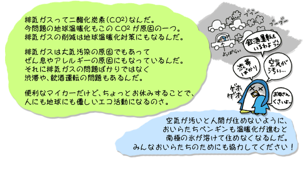 排気ガスって二酸化炭素（CO2）なんだ。今問題の地球温暖化もこのCO2が原因の一つ。排気ガスの削減は地球温暖化対策にもなるんだ。排気ガスは大気汚染の原因でもあってぜん息やアレルギーの原因にもなっているんだ。それに排気ガスの問題ばかりではなく、渋滞や、飲酒運転の問題もあるんだ。便利なマイカーだけど、ちょっとお休みすることで、人にも地球にも優しいエコ活動になるのさ。空気が汚いと人間が住めないように、おいらたちペンギンも温暖化が進むと南極の氷が溶けて住めなくなるんだ。みんなおいらたちのためにも協力してください！